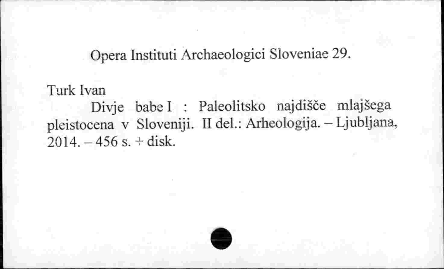 ﻿Opera Instituti Archaeologici Sloveniae 29.
Turk Ivan
Divje babe I : Paleolitsko najdišče mlajšega pleistocena V Sloveniji. II del.: Arheologija. - Ljubljana, 2014.-456 s. + disk.